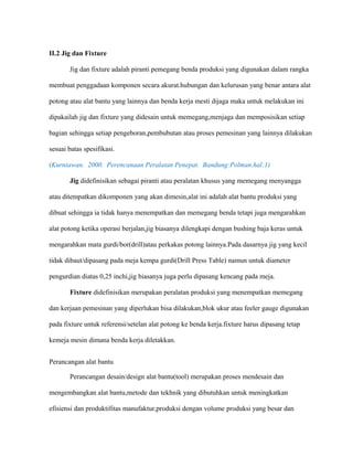 II.2 Jig dan Fixture
Jig dan fixture adalah piranti pemegang benda produksi yang digunakan dalam rangka
membuat penggadaan komponen secara akurat.hubungan dan kelurusan yang benar antara alat
potong atau alat bantu yang lainnya dan benda kerja mesti dijaga maka untuk melakukan ini
dipakailah jig dan fixture yang didesain untuk memegang,menjaga dan memposisikan setiap
bagian sehingga setiap pengeboran,pembubutan atau proses pemesinan yang lainnya dilakukan
sesuai batas spesifikasi.
(Kurniawan. 2000. Perencanaan Peralatan Penepat. Bandung:Polman.hal:1)
Jig didefinisikan sebagai piranti atau peralatan khusus yang memegang menyangga
atau ditempatkan dikomponen yang akan dimesin,alat ini adalah alat bantu produksi yang
dibuat sehingga ia tidak hanya menempatkan dan memegang benda tetapi juga mengarahkan
alat potong ketika operasi berjalan,jig biasanya dilengkapi dengan bushing baja keras untuk
mengarahkan mata gurdi/bor(drill)atau perkakas potong lainnya.Pada dasarnya jig yang kecil
tidak dibaut/dipasang pada meja kempa gurdi(Drill Press Table) namun untuk diameter
pengurdian diatas 0,25 inchi,jig biasanya juga perlu dipasang kencang pada meja.
Fixture didefinisikan merupakan peralatan produksi yang menempatkan memegang
dan kerjaan pemesinan yang diperlukan bisa dilakukan,blok ukur atau feeler gauge digunakan
pada fixture untuk referensi/setelan alat potong ke benda kerja.fixture harus dipasang tetap
kemeja mesin dimana benda kerja diletakkan.
Perancangan alat bantu
Perancangan desain/design alat bantu(tool) merupakan proses mendesain dan
mengembangkan alat bantu,metode dan tekhnik yang dibutuhkan untuk meningkatkan
efisiensi dan produktifitas manufaktur,produksi dengan volume produksi yang besar dan
 