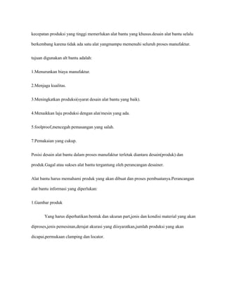 kecepatan produksi yang tinggi memerlukan alat bantu yang khusus.desain alat bantu selalu
berkembang karena tidak ada satu alat yangmampu memenuhi seluruh proses manufaktur.
tujuan digunakan alt bantu adalah:
1.Menurunkan biaya manufaktur.
2.Menjaga kualitas.
3.Meningkatkan produksi(syarat desain alat bantu yang baik).
4.Menaikkan laju produksi dengan alat/mesin yang ada.
5.foolproof,mencegah pemasangan yang salah.
7.Pemakaian yang cukup.
Posisi desain alat bantu dalam proses manufaktur terletak diantara desain(produk) dan
produk.Gagal atau sukses alat bantu tergantung oleh perancangan desainer.
Alat bantu harus memahami produk yang akan dibuat dan proses pembuatanya.Perancangan
alat bantu informasi yang diperlukan:
1.Gambar produk
Yang harus diperhatikan:bentuk dan ukuran part,jenis dan kondisi material yang akan
diproses,jenis pemesinan,derajat akurasi yang diisyaratkan,jumlah produksi yang akan
dicapai,permukaan clamping dan locator.
 