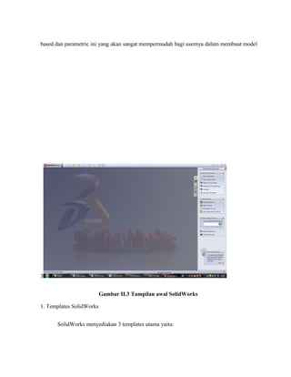 based dan parametric ini yang akan sangat mempermudah bagi usernya dalam membuat model
3
Gambar II.3 Tampilan awal SolidWorks
1. Templates SolidWorks
SolidWorks menyediakan 3 templates utama yaitu:
 