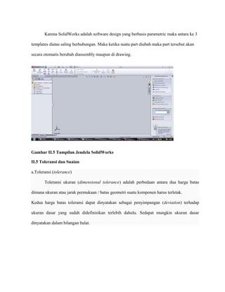 Karena SolidWorks adalah software design yang berbasis parametric maka antara ke 3
templates diatas saling berhubungan. Maka ketika suatu part diubah maka part tersebut akan
secara otomatis berubah diassembly maupun di drawing.
Gambar II.5 Tampilan Jendela SolidWorks
II.5 Toleransi dan Suaian
a.Toleransi (tolerance)
Toleransi ukuran (dimensional tolerance) adalah perbedaan antara dua harga batas
dimana ukuran atau jarak permukaan / batas geometri suatu komponen harus terletak.
Kedua harga batas toleransi dapat dinyatakan sebagai penyimpangan (deviation) terhadap
ukuran dasar yang sudah didefinisikan terlebih dahulu. Sedapat mungkin ukuran dasar
dinyatakan dalam bilangan bulat.
 