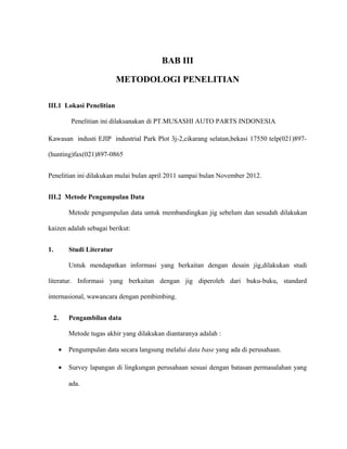 BAB III
METODOLOGI PENELITIAN
III.1 Lokasi Penelitian
Penelitian ini dilaksanakan di PT.MUSASHI AUTO PARTS INDONESIA
Kawasan industi EJIP industrial Park Plot 3j-2,cikarang selatan,bekasi 17550 telp(021)897-
(hunting)fax(021)897-0865
Penelitian ini dilakukan mulai bulan april 2011 sampai bulan November 2012.
III.2 Metode Pengumpulan Data
Metode pengumpulan data untuk membandingkan jig sebelum dan sesudah dilakukan
kaizen adalah sebagai berikut:
1. Studi Literatur
Untuk mendapatkan informasi yang berkaitan dengan desain jig,dilakukan studi
literatur. Informasi yang berkaitan dengan jig diperoleh dari buku-buku, standard
internasional, wawancara dengan pembimbing.
2. Pengambilan data
Metode tugas akhir yang dilakukan diantaranya adalah :
• Pengumpulan data secara langsung melalui data base yang ada di perusahaan.
• Survey lapangan di lingkungan perusahaan sesuai dengan batasan permasalahan yang
ada.
 