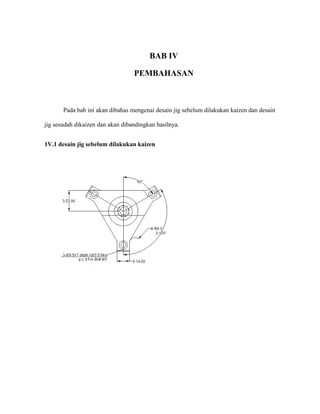BAB IV
PEMBAHASAN
Pada bab ini akan dibahas mengenai desain jig sebelum dilakukan kaizen dan desain
jig sesudah dikaizen dan akan dibandingkan hasilnya.
1V.1 desain jig sebelum dilakukan kaizen
 