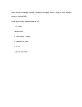 Benda miring mempunyai tebal sisi yang satu dengan yang lainnya yang tidak sama sehingga
tingginya berbeda-beda.
Imbas benda miring adalah sebagai berikut:
1.NG hafure.
2.Mesin noise.
3.Cutter shaping chipping.
4.Cutter broachi patah.
5.Cek all.
6.Delivery terhambat.
 