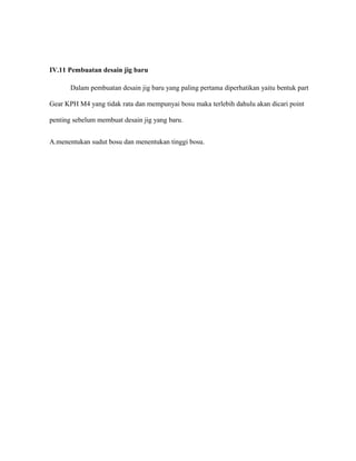 IV.11 Pembuatan desain jig baru
Dalam pembuatan desain jig baru yang paling pertama diperhatikan yaitu bentuk part
Gear KPH M4 yang tidak rata dan mempunyai bosu maka terlebih dahulu akan dicari point
penting sebelum membuat desain jig yang baru.
A.menentukan sudut bosu dan menentukan tinggi bosu.
 