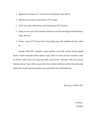 5. Bapak Ghany Heryana, ST selaku Dosen Pembimbing Tugas Akhir 2.
6. Staff Dosen di Jurusan Teknik Mesin STT Texmaco.
7. Staff Tata Usaha, Laboratorium, dan Perpustakaan STT Texmaco.
8. Orang tua saya yang selalu memberi dukungan serta dorongan hingga terselesaikannya
Tugas Akhir ini.
9. Teman - teman STT Texmaco dan semua pihak yang telah membantu Penulis selama
ini.
Semoga Allah SWT membalas segala kebaikan yang telah mereka berikan kepada
Penulis. Penulis menyadari bahwa laporan Tugas Akhir ini masih jauh dari sempurna, untuk
itu Penulis mohon maaf serta saran dan kritik yang bersifat kontruktif. Akhir kata penulis
berharap semoga Tugas Akhir yang penulis buat ini dapat meberikan manfaat khususnya bagi
penulis dan umunya bagi semua pihak yang memerlukan dan membutuhkannya.
Karawang, 19 Maret 2013
Listianto
11082018
 