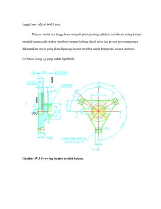 tinggi bosu adalah 6+0.3 mm.
Mencari sudut dan tinggi bosu menjadi point penting sebelum mendesain ulang karena
menjadi acuan pada waktu membuat stopper,lubang chuck miss dan proses pemasangannya
dikarenakan mesin yang akan dipasang locator tersebut sudah beroperasi secara otomatis.
B.Desain ulang jig yang sudah diperbaiki
Gambar IV.5 Drawing locator setelah kaizen.
 