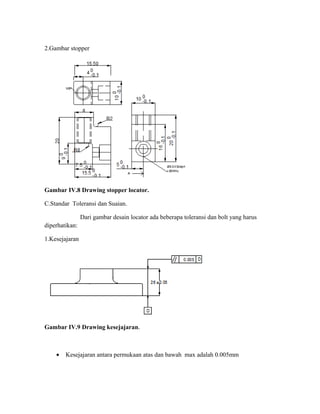 2.Gambar stopper
Gambar IV.8 Drawing stopper locator.
C.Standar Toleransi dan Suaian.
Dari gambar desain locator ada beberapa toleransi dan bolt yang harus
diperhatikan:
1.Kesejajaran
Gambar IV.9 Drawing kesejajaran.
• Kesejajaran antara permukaan atas dan bawah max adalah 0.005mm
 