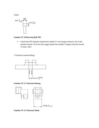 2.Bolt
Gambar IV.10 Drawing Bolt M5.
• Untuk baut M5 diameter kepala baut adalah 8.5 mm dengan toleransi atas 0 dan
toleransi bawah -0.36 mm dan tinggi kepala baut adalah 5 dengan toleransi bawah
-0.3mm ( JIS).
3.Toleransi suaian(sliding).
Gambar IV.11 Toleransi lubang.
Gambar IV.12 Toleransi Shaft.
 