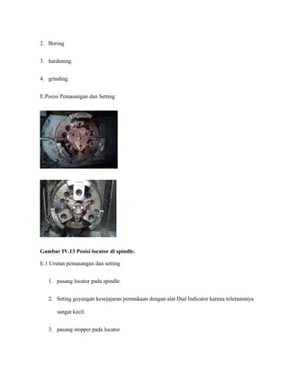 2. Boring
3. hardening.
4. grinding.
E.Posisi Pemasangan dan Setting
Gambar IV.13 Posisi locator di spindle.
E.1 Urutan pemasangan dan setting
1. pasang locator pada spindle.
2. Seting goyangan kesejajaran permukaan dengan alat Dial Indicator karena toleransinya
sangat kecil.
3. pasang stopper pada locator
 