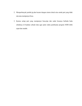 2. Memperbanyak jumlah jig dan locator dengan sistem chuck miss untuk part yang tidak
rata atau mempunyai bosu.
3. Karena setiap part yang mempunyai bosu,tipe dan sudut bosunya berbeda beda
sebaiknya di buatkan sebuah data agar peda waktu pembuatan program SOM lebih
cepat dan mudah.
 