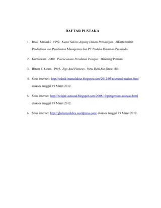 DAFTAR PUSTAKA
1. Imai, Masaaki. 1992. Kunci Sukses Jepang Dalam Persaingan. Jakarta:Insitut
Pendidikan dan Pembinaan Manajemen dan PT Pustaka Binaman Pressindo.
2. Kurniawan. 2000. Perencanaan Peralatan Penepat. Bandung:Polman.
3. Hiram E. Grant. 1993. Jigs And Fixtures. New Dehi,Mc Graw Hill
4. Situs internet : http://teknik-manufaktur.blogspot.com/2012/03/toleransi-suaian.html
diakses tanggal 19 Maret 2012.
5. Situs internet: http://belajar-autocad.blogspot.com/2008/10/pengertian-autocad.html
diakses tanggal 19 Maret 2012.
6. Situs internet: http://ghulamzoldics.wordpress.com/ diakses tanggal 19 Maret 2012.
 