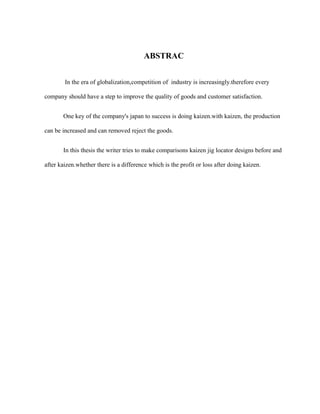 ABSTRAC
In the era of globalization,competition of industry is increasingly.therefore every
company should have a step to improve the quality of goods and customer satisfaction.
One key of the company's japan to success is doing kaizen.with kaizen, the production
can be increased and can removed reject the goods.
In this thesis the writer tries to make comparisons kaizen jig locator designs before and
after kaizen.whether there is a difference which is the profit or loss after doing kaizen.
 