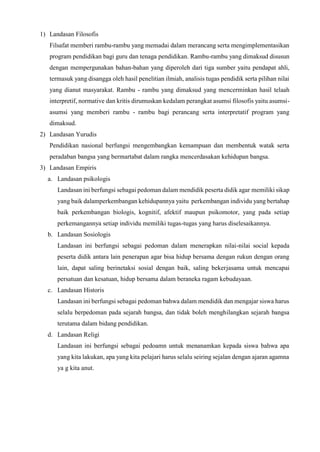 1) Landasan Filosofis
Filsafat memberi rambu-rambu yang memadai dalam merancang serta mengimplementasikan
program pendidikan bagi guru dan tenaga pendidikan. Rambu-rambu yang dimaksud disusun
dengan mempergunakan bahan-bahan yang diperoleh dari tiga sumber yaitu pendapat ahli,
termasuk yang disangga oleh hasil penelitian ilmiah, analisis tugas pendidik serta pilihan nilai
yang dianut masyarakat. Rambu - rambu yang dimaksud yang mencerminkan hasil telaah
interpretif, normative dan kritis dirumuskan kedalam perangkat asumsi filosofis yaitu asumsi-
asumsi yang memberi rambu - rambu bagi perancang serta interpretatif program yang
dimaksud.
2) Landasan Yurudis
Pendidikan nasional berfungsi mengembangkan kemampuan dan membentuk watak serta
peradaban bangsa yang bermartabat dalam rangka mencerdasakan kehidupan bangsa.
3) Landasan Empiris
a. Landasan psikologis
Landasan ini berfungsi sebagai pedoman dalam mendidik peserta didik agar memiliki sikap
yang baik dalamperkembangan kehidupannya yaitu perkembangan individu yang bertahap
baik perkembangan biologis, kognitif, afektif maupun psikomotor, yang pada setiap
perkemangannya setiap individu memiliki tugas-tugas yang harus diselesaikannya.
b. Landasan Sosiologis
Landasan ini berfungsi sebagai pedoman dalam menerapkan nilai-nilai social kepada
peserta didik antara lain penerapan agar bisa hidup bersama dengan rukun dengan orang
lain, dapat saling berinetaksi sosial dengan baik, saling bekerjasama untuk mencapai
persatuan dan kesatuan, hidup bersama dalam beraneka ragam kebudayaan.
c. Landasan Historis
Landasan ini berfungsi sebagai pedoman bahwa dalam mendidik dan mengajar siswa harus
selalu berpedoman pada sejarah bangsa, dan tidak boleh menghilangkan sejarah bangsa
terutama dalam bidang pendidikan.
d. Landasan Religi
Landasan ini berfungsi sebagai pedoamn untuk menanamkan kepada siswa bahwa apa
yang kita lakukan, apa yang kita pelajari harus selalu seiring sejalan dengan ajaran agamna
ya g kita anut.
 