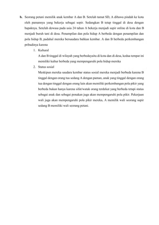 b. Seorang petani memilik anak kembar A dan B. Setelah tamat SD, A dibawa pindah ke kota
oleh pamannya yang bekerja sebagai sopir. Sedangkan B tetap tinggal di desa dengan
bapaknya. Setelah dewasa pada usia 24 tahun A bekerja menjadi supir online di kota dan B
menjadi buruh tani di desa. Penampilan dan pola hidup A berbeda dengan penampilan dan
pola hidup B, padahal mereka bersaudara bahkan kembar. A dan B berbeda perkembangan
pribadinya karena
1. Kultural
A dan B tinggal di wilayah yang berbedayaitu di kota dan di desa, kedua tempat ini
memiliki kultur berbeda yang mempengaruhi pola hidup mereka
2. Status sosial
Meskipun mereka saudara kembar status sosial mereka menjadi berbeda karena B
tinggal dengan orang tua sedang A dengan paman, anak yang tinggal dengan orang
tua dengan tinggal dengan orang lain akan memiliki perkembangan pola pikir yang
berbeda bukan hanya karena sifat/watak orang terdekat yang berbeda tetapi status
sebagai anak dan sebagai ponakan juga akan mempengaruhi pola pikir. Pekerjaan
wali juga akan mempengaruhi pola pikir mereka, A memilik wali seorang supir
sedang B memiliki wali seorang petani.
 
