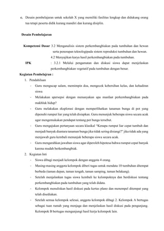 c. Desain pembelajaran untuk sekolah X yang memiliki fasilitas lengkap dan didukung orang
tua tetapi peserta didik kurang mandiri dan kurang disiplin.
Desain Pembelajaran
Kompetensi Dasar 3.2 Menganalisis sistem perkembangbiakan pada tumbuhan dan hewan
serta penerapan teknologipada sistem reproduksi tumbuhan dan hewan.
4.2 Menyajikan karya hasil perkembangbiakan pada tumbuhan.
IPK : 3.2.1 Melalui pengamatan dan diskusi siswa dapat menjelaskan
perkembangbiakan vegetatif pada tumbuhan dengan benar.
Kegiatan Pembelajran :
1. Pendahiluan
- Guru mengucap salam, memimpin doa, mengecek kebersihan kelas, dan kehadiran
siswa
- Melakukan apersepsi dengan menanyakan apa manfaat perkembangbiakan pada
makhluk hidup?
- Guru melakukan eksplorasi dengan memperlihatkan tanaman bunga di pot yang
dipenuhi rumput liar yang telah disiapkan. Guru menunjuk beberapa siswa secara acak
agar mengemukakan pendapat tentang pot bunga tersebut.
- Guru mengajukan pertanyaan secara klasikal “Kenapa rumput liar cepat tumbuh dan
menjadi banyak diantara tanaman bunga jika tidak sering disiangi?” jika tidak ada yang
menjawab guru kembali menunjuk beberapa siswa secara acak.
- Guru mengarahkan jawaban siswa agar diperoleh hipotesa bahwa rumput cepat banyak
karena mudah berkembangbiak.
2. Kegiatan Inti
- Siswa dibagi menjadi kelompok dengan anggota 4 orang.
- Masing-masing anggota kelompok diberi tugas untuk mendata 10 tumbuhan ditempat
berbeda (taman depan, taman tengah, taman samping, taman belakang).
- Setelah menjalankan tugas siswa kembali ke kelompoknya dan berdiskusi tentang
perkembangbiakan pada tumbuhan yang telah didata.
- Kelompok menuliskan hasil diskusi pada kertas plano dan menempel ditempat yang
telah disediakan.
- Setelah semua kelompok selesai, anggota kelompok dibagi 2. Kelompok A bertugas
sebagai tuan rumah yang menjaga dan menjelaskan hasil diskusi pada pengunjung.
Kelompok B bertugas mengunjungi hasil kerja kelompok lain.
 