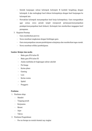 - Setelah kunjungan selesai kelompok kelempok B kembali bergabung dengan
kelompok A dan melengkapi hasil diskusi kelompoknya dengan hasil kunjungan ke
kelompok lain.
- Perwakilan kelompok menyampaikan hasil kerja kelompoknya. Guru mengarahkan
agar semua siswa pernah tampil (menjawab pertanyaan/menyampaikan
pendapat/menyampaikan hasil diskusi). Kelompok lain memberikan tanggapan hasil
pemaparan.
3. Kegiatan Penutup
- Guru memberikan post tes
- Siswa membuat rangkuman dengan bimbingan guru.
- Guru menyampaikan rencana pembelajaran selanjutnya dan memberikan tugas rumah.
- Siswa membuat refleksi pembelajaran.
Sumber Belajar dan media
- Buku guru IPA kelas IX
- Buku guru IPA kelas IX
- Aneka tumbuhan di lingkungan sekitar sekolah
- Pot bunga
- Kertas plano
- Gunting
- Lem
- Kertas warna
- Spidol
- Penggaris
Penilaian
1. Penilaian sikap
- Mandiri
- Tangung jawab
- Kerjasama
- Berani
- Jujur
- Takwa
2. Penilaian Pengetahuan
- Pos tes berupa tes tertulis bentuk isay singkat
 