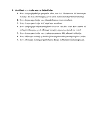 d. Identifikasi gaya belajar peserta didik di kelas
1. Siswa dengan gaya belajar yang rajin, tekun, dan aktif. Siswa seperti ini bisa tampak
menonjol dan bisa diberi tanggung jawab untuk membantu belajar teman-temannya.
2. Siswa dengan gaya belajar yang tidak aktif namun cepat memahami.
3. Siswa dengan gaya belajar aktif tetapi lama memahami.
4. Siswa dengan gaya belajar senang beraktifitas dan tidak bisa diam. Siswa seperti ini
perlu diberi tanggung jawab lebih agar energinya tersalurkan kepada hal positif.
5. Siswa dengan gaya belajar yang cenderung malas dan tidak ada motivasi belajar.
6. Siswa lebih cepat menangkap pembelajaran dengan mendengarkan pemaparan (audio).
7. Siswa lebih cepat menangkap pembelajaran dengan melihat dan melakukan/praktek.
 