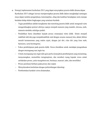 e. Strategi implementasi kurikulum 2013 yang dapat menyiapkan peserta didik dimasa depan
Kurikulum 2013 sebagai inovasi mempersiapkan peserta didik dalam menghadapi tantangan
masa depan melalui pengetahuan, keterampilan, sikap dan keahlian beradaptasi serta mampu
bertahan hidup dalam lingkungan yang senatiasa berubah.
- Tugas pendidikan adalah menghantar dan menolong peserta didik untuk mengenali serta
mengembangkan potensi sdirinya supaya menjadi manusia yang mandiri, dewasa, utuh,
manusia merdeka sekaligus peduli.
- Pendidikan harus diarahkan kepada proses emansipasi mitra didik. Selain menjadi
makhluk individu juga menjadimakhluk ssial dengan sesama manusia lain, dalam ikhtiar
meraih kemanusiaan yang makin sejati, dengan jati diri, citra diri yang kian utuh,
harmonis, serta berintegritas.
- Fokus pembelajaran pada peserta didik. Siswa diarahkan untuk mendapat pengetahuan
dengan merangsang rasa ingin tau.
- Untuk merangsang rasa ingin tahu guru perlu menyajikan pembelajaran yang menantang,
menyenangkan, memotifasi menginspirasi, dan memberi ruang kepada siswa untuk
melakukan proses, yaitu mengobservasi, bertanya, mencari, tahu, dan merefleksi
- Proses penilaian berbasis pada proses dan output
- Menyelaraskan kurikulum dengan perkembangan teknologi.
- Pembentukan karakter siswa diutamakan.
 