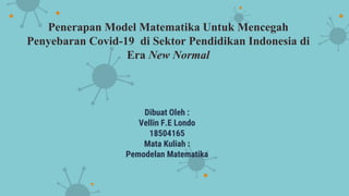 Penerapan Model Matematika Untuk Mencegah
Penyebaran Covid-19 di Sektor Pendidikan Indonesia di
Era New Normal
Dibuat Oleh :
Vellin F.E Londo
18504165
Mata Kuliah :
Pemodelan Matematika
 