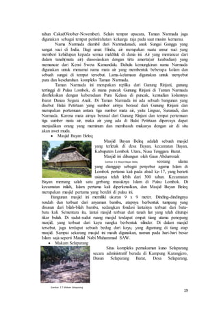 19
tahun Caka(Oktober-November). Selain tempat upacara, Taman Narmada juga
digunakan sebagai tempat peristirahatan keluarga raja pada saat musim kemarau.
Nama Narmada diambil dari Narmadanadi, anak Sungai Gangga yang
sangat suci di India. Bagi umat Hindu, air merupakan suatu unsur suci yang
memberi kehidupan kepada semua makhluk di dunia ini. Air yang memancar dari
dalam tanah(mata air) diasosiasikan dengan tirta amerta(air keabadian) yang
memancar dari Kensi Sweta Kamandalu. Dahulu kemungkinan nama Narmada
digunakan untuk menamai nama mata air yang membentuk beberapa kolam dan
sebuah sungai di tempat tersebut. Lama-kelamaan digunakan untuk menyebut
pura dan keseluruhan kompleks Taman Narmada.
Taman Narmada ini merupakan replika dari Gunung Rinjani, gunung
tertinggi di Pulau Lombok, di mana puncak Gunung Rinjani di Taman Narmada
direfleksikan dengan keberadaan Pura Kelasa di puncak, kemudian kolamnya
ibarat Danau Segara Anak. Di Taman Narmada ini ada sebuah bangunan yang
disebut Balai Petirtaan yang sumber airnya berasal dari Gunung Rinjani dan
merupakan pertemuan antara tiga sumber mata air, yaitu Lingsar, Suranadi, dan
Narmada. Karena mata airnya berasal dari Gunung Rinjani dan tempat pertemuan
tiga sumber mata air, maka air yang ada di Balai Petirtaan dipercaya dapat
menjadikan orang yang meminum dan membasuh mukanya dengan air di situ
akan awet muda.
 Masjid Bayan Beleq
Masjid Bayan Beleq adalah sebuah masjid
yang terletak di desa Bayan, kecamatan Bayan,
Kabupaten Lombok Utara, Nusa Tenggara Barat.
Masjid ini dibangun oleh Gaus Abdurrozak
seorang ulama
yang dianggap sebagai penyebar agama Islam di
Lombok pertama kali pada abad ke-17, yang berarti
usianya telah lebih dari 300 tahun. Kecamatan
Bayan memang salah satu gerbang masuknya Islam di Pulau Lombok. Di
kecamatan inilah, Islam pertama kali diperkenalkan, dan Masjid Bayan Beleq
merupakan masjid pertama yang berdiri di pulau ini.
Bangunan masjid ini memiliki ukuran 9 x 9 meter. Dinding-dindingnya
rendah dan terbuat dari anyaman bambu, atapnya berbentuk tumpang yang
disusun dari bilah-bilah bambu, sedangkan fondasi lantainya terbuat dari batu-
batu kali. Sementara itu, lantai masjid terbuat dari tanah liat yang telah ditutupi
tikar buluh. Di sudut-sudut ruang masjid terdapat empat tiang utama penopang
masjid, yang terbuat dari kayu nangka berbentuk silinder. Di dalam masjid
tersebut, juga terdapat sebuah bedug dari kayu, yang digantung di tiang atap
masjid. Sampai sekarang masjid ini masih digunakan, namun pada hari-hari besar
Islam saja seperti Maulid Nabi Muhammad SAW.
 Makam Selaparang
Situs kompleks pemakaman kuno Selaparang
secara administratif berada di Kampung Karangjero,
Dusun Selaparang Barat, Desa Selaparang,
Gambar 2.7 Makam Selaparang
Gambar 2.6 Masjid Bayan Beleq
 