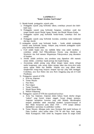 22
LAMPIRAN 3
“Kunci Jawaban Soal Uraian”
1) Bentuk-bentuk peninggalan sejarah yaitu:
a. Peninggalan sejarah yang berbentuk tulisan, contohnya: prasasti dan kitab-
kitab kuno.
b. Peninggalan sejarah yang berbentuk bangunan, contohnya: candi dan
tempat ibadah seperti Masjid Agung Demak, dan Masjid Menara Kudus.
c. Peninggalan sejarah yang berbentuk benda-benda, contohnya fosil dan
artefak.
d. Peninggalan sejarah yang berbentuk kesenian, contohnya tarian tradisional
dan lagu daerah.
2) peninggalan sejarah yang berbentuk benda – benda adalah peninggalan
sejarah yang berbentuk barang. Adapun yang termasuk peninggalan sejrah
yang berbentuk benda adalah:
a. Fosil adalah bagian atau sisa mahkluk hidup yang sudah membatu ,
contohnya adalah fosil Pithecanthropus Erectus yang ditemukan di
Mojokerto dan fosil manusia Megantropus Paleojavanicus yang ditemukan
di Sangiran.
b. Artefak adalah perkakas atau peralatan yang digunakan oleh manusia
zaman dahulu , contohnya kapak persegi dan kapak lonjong.
c. Arca/patung adalah patung yang dibuat dengan tujuan utama sebagai
media keagamaan, yaitu sarana dalam memuja tuhan atau dewa-dewi pada
ajaran agama Hindu dan Buddha. Adapula arca yang dibuat untuk
menghormati orang-orang berjassa ataupun raja-raja yang telah meninggal.
Contohnya, arca Ken Dedes dan arca Roro Jonggrang yang ada di Candi
Prambanan.
3) Peninggalan sejarah di NTB:
a. Kota tua Ampenan
b. Taman Mayura
c. Pura Meru
d. Pura Lingsar
e. Taman Narmada
f. Masjid Bayan Beleq
g. Makam Selaparang
4) Peninggalan sejarah di NTB dan sejarah/asal-usulnya:
a. Kota Tua Ampenan; Ampenan dalam bahasa Sasak disebut dengan
“amben” yang berarti tempat singgah. Sesuai dengan namanya,
Ampenan merupakan kawasan yang oleh Belanda dikembangkan
menjadi pelabuhan untuk menyaingi dominasi kerajaan-kerajaan di
Bali. Mulai beroperasi pada tahun 1928 – 1970 sampai akhirnya
dipindahkan operasinya ke pelabuhan Lembar.
b. Taman Mayura; dibangun pada masa Kerajaan Bali masih berkuasa di
Pulau Lombok, yakni sekitar tahun 1744 M oleh Raja Anak Agung
Made Karangasem. Oleh sebab itu, bangunan taman ini sangat kental
 