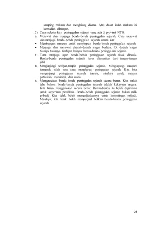 24
samping makam dan menghilang disana. Atas dasar itulah makam ini
kemudian dibangun.
5) Cara melestarikan peninggalan sejarah yang ada di provinsi NTB:
a. Merawat dan menjaga benda-benda peninggalan sejarah. Cara merawat
dan menjaga benda-benda peninggalan sejarah antara lain:
 Membangun museum untuk menyimpan benda-benda peninggalan sejarah.
 Menjaga dan merawat daerah-daerah cagar budaya. Di daerah cagar
budaya biasanya terdapat banyak benda-benda peninggalan sejarah.
 Turut menjaga agar benda-benda peninggalan sejarah tidak dirusak.
Benda-benda peninggalan sejarah harus diamankan dari tangan-tangan
jahil.
b. Mengunjungi tempat-tempat peninggalan sejarah. Mengunjungi museum
termasuk salah satu cara menghargai peninggalan sejarah. Kita bisa
mengunjungi peninggalan sejarah lainnya, misalnya candi, makam
pahlawan, monumen, dan istana.
c. Menggunakan benda-benda peninggalan sejarah secara benar. Kita sudah
tahu bahwa benda-benda peninggalan sejarah adalah kekayaan negara.
Kita harus menggunakan secara benar. Benda-benda itu boleh digunakan
untuk keperluan penelitian. Benda-benda peninggalan sejarah bukan milik
pribadi. Kita tidak boleh memanfaatkannya untuk kepentingan pribadi.
Misalnya, kita tidak boleh memperjual belikan benda-benda peninggalan
sejarah.
 