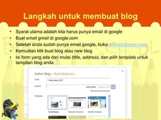 Langkah untuk membuat blog
•
•
•
•
•

Syarat utama adalah kita harus punya email di google
Buat email gmail di google.com
Setelah anda sudah punya email google, buka www.blogger.com
Kemudian klik buat blog atau new blog
Isi form yang ada dari mulai tittle, address, dan pilih template untuk
tampilan blog anda

 