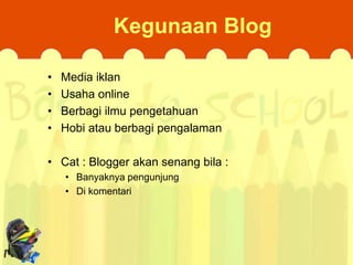 Kegunaan Blog
•
•
•
•

Media iklan
Usaha online
Berbagi ilmu pengetahuan
Hobi atau berbagi pengalaman

• Cat : Blogger akan senang bila :
• Banyaknya pengunjung
• Di komentari

 