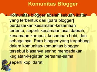 Komunitas Blogger
• Komunitas blogger adalah sebuah ikatan
yang terbentuk dari [para blogger]
berdasarkan kesamaan-kesamaan
tertentu, seperti kesamaan asal daerah,
kesamaan kampus, kesamaan hobi, dan
sebagainya. Para blogger yang tergabung
dalam komunitas-komunitas blogger
tersebut biasanya sering mengadakan
kegiatan-kegiatan bersama-sama
seperti kopi darat.

 