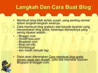 Langkah Dan Cara Buat Blog
• Membuat blog tidak terlalu susah, yang penting cermat
dalam langkah-langkah awalnya.
• Cara membuat blog gratisan ada banyak layanan yang
menyediakan blog gratis, beberapa diantaranya yang
sering dipakai adalah:
• - Blogger.com
- WordPress.com
- Blogdetik.com
- Blog-roll.info
- Wordblog.pl
- dan masih banyak lagi.
• Disini akan diterangkan Cara membuat blog gratis
secara cepat dan mudah. yaitu kita memakai layanan
Blogspot di blogger.com.

 