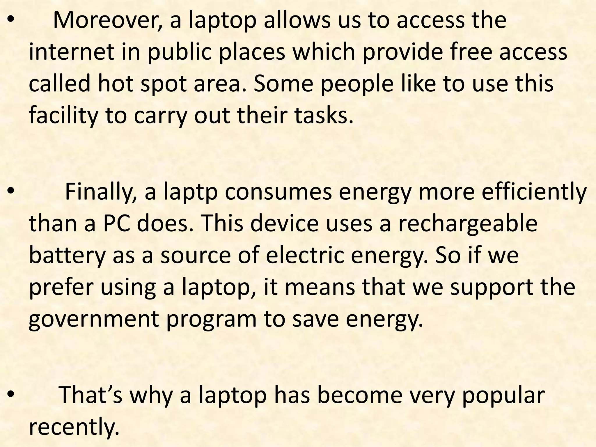 • Moreover, a laptop allows us to access the
internet in public places which provide free access
called hot spot area. Some people like to use this
facility to carry out their tasks.
• Finally, a laptp consumes energy more efficiently
than a PC does. This device uses a rechargeable
battery as a source of electric energy. So if we
prefer using a laptop, it means that we support the
government program to save energy.
• That’s why a laptop has become very popular
recently.
 