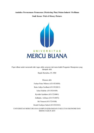 Analalisa Perencanaan Pemasaran (Marketing Plan) Dalam Industri Perfilman
Studi Kasus: Walt of Disney Pictures
Paper dibuat untuk memenuhi nilai tugas akhir semester dari mata kuliah Pengantar Manajemen yang
diampuh oleh:
Bapak Barnabas, ST, MM
Disusun oleh:
Farhan Putra Wibowo (43119210030)
Raka Aditya Fardhani (43119210013)
Ichan Solichin (43119210109)
Ryvaldo Syahdam (43117210001)
Zulhindra Arifman (43117210072)
Siti Nuraeni (43117210100)
Hendri Fardiyan Sahrul (43119210101)
UNIVERSITAS MERCUBUANA KAMPUS KERANGGAN FAKULTAS EKONOMI DAN
BISNIS TAHUN 2019
 