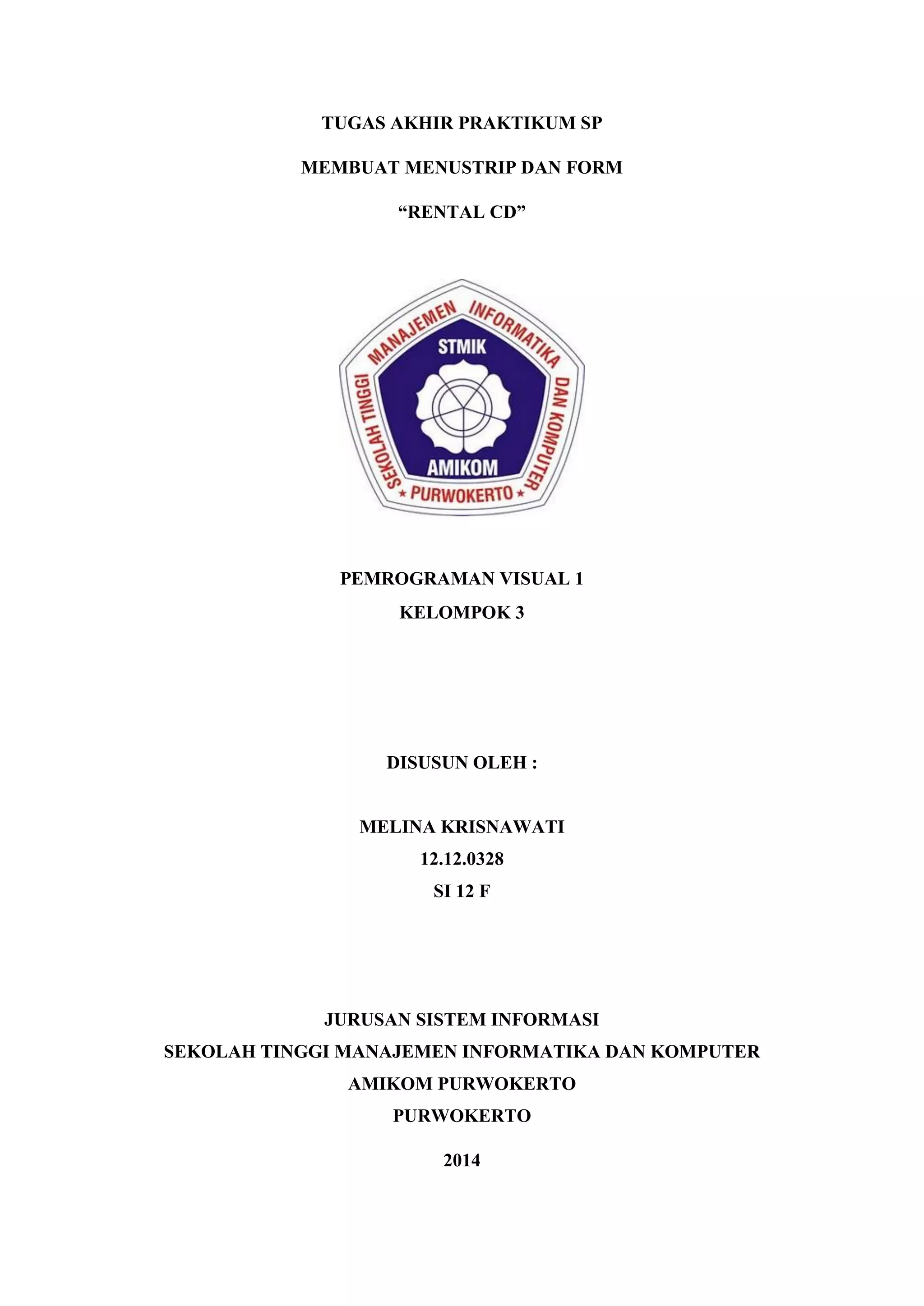 TUGAS AKHIR PRAKTIKUM SP MEMBUAT MENUSTRIP DAN FORM “RENTAL CD” PEMROGRAMAN VISUAL 1 KELOMPOK 3 DISUSUN OLEH : MELINA KRISNAWATI 12.12.0328 SI 12 F JURUSAN SISTEM INFORMASI SEKOLAH TINGGI MANAJEMEN INFORMATIKA DAN KOMPUTER AMIKOM PURWOKERTO PURWOKERTO 2014 