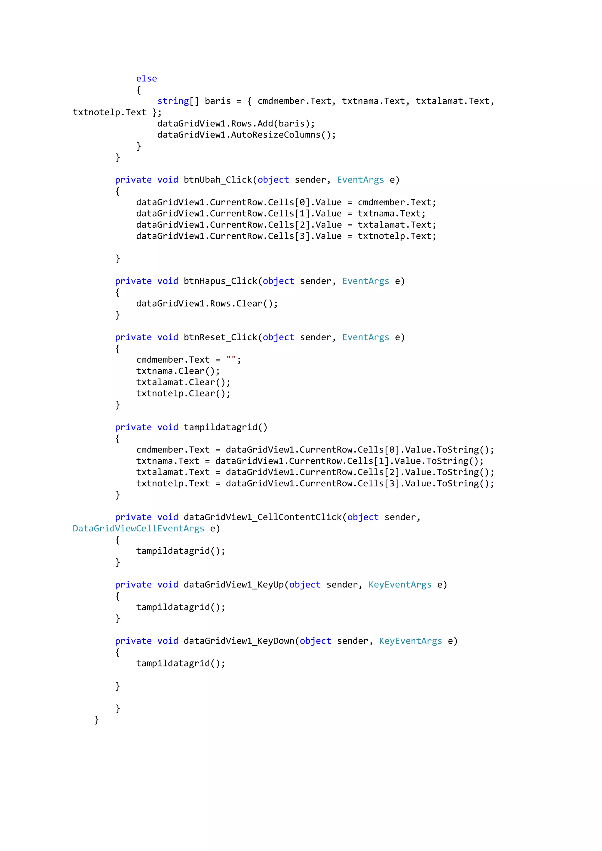 else { string[] baris = { cmdmember.Text, txtnama.Text, txtalamat.Text, txtnotelp.Text }; dataGridView1.Rows.Add(baris); dataGridView1.AutoResizeColumns(); } } private void btnUbah_Click(object sender, EventArgs e) { dataGridView1.CurrentRow.Cells[0].Value = cmdmember.Text; dataGridView1.CurrentRow.Cells[1].Value = txtnama.Text; dataGridView1.CurrentRow.Cells[2].Value = txtalamat.Text; dataGridView1.CurrentRow.Cells[3].Value = txtnotelp.Text; } private void btnHapus_Click(object sender, EventArgs e) { dataGridView1.Rows.Clear(); } private void btnReset_Click(object sender, EventArgs e) { cmdmember.Text = ""; txtnama.Clear(); txtalamat.Clear(); txtnotelp.Clear(); } private void tampildatagrid() { cmdmember.Text = dataGridView1.CurrentRow.Cells[0].Value.ToString(); txtnama.Text = dataGridView1.CurrentRow.Cells[1].Value.ToString(); txtalamat.Text = dataGridView1.CurrentRow.Cells[2].Value.ToString(); txtnotelp.Text = dataGridView1.CurrentRow.Cells[3].Value.ToString(); } private void dataGridView1_CellContentClick(object sender, DataGridViewCellEventArgs e) { tampildatagrid(); } private void dataGridView1_KeyUp(object sender, KeyEventArgs e) { tampildatagrid(); } private void dataGridView1_KeyDown(object sender, KeyEventArgs e) { tampildatagrid(); } } } 