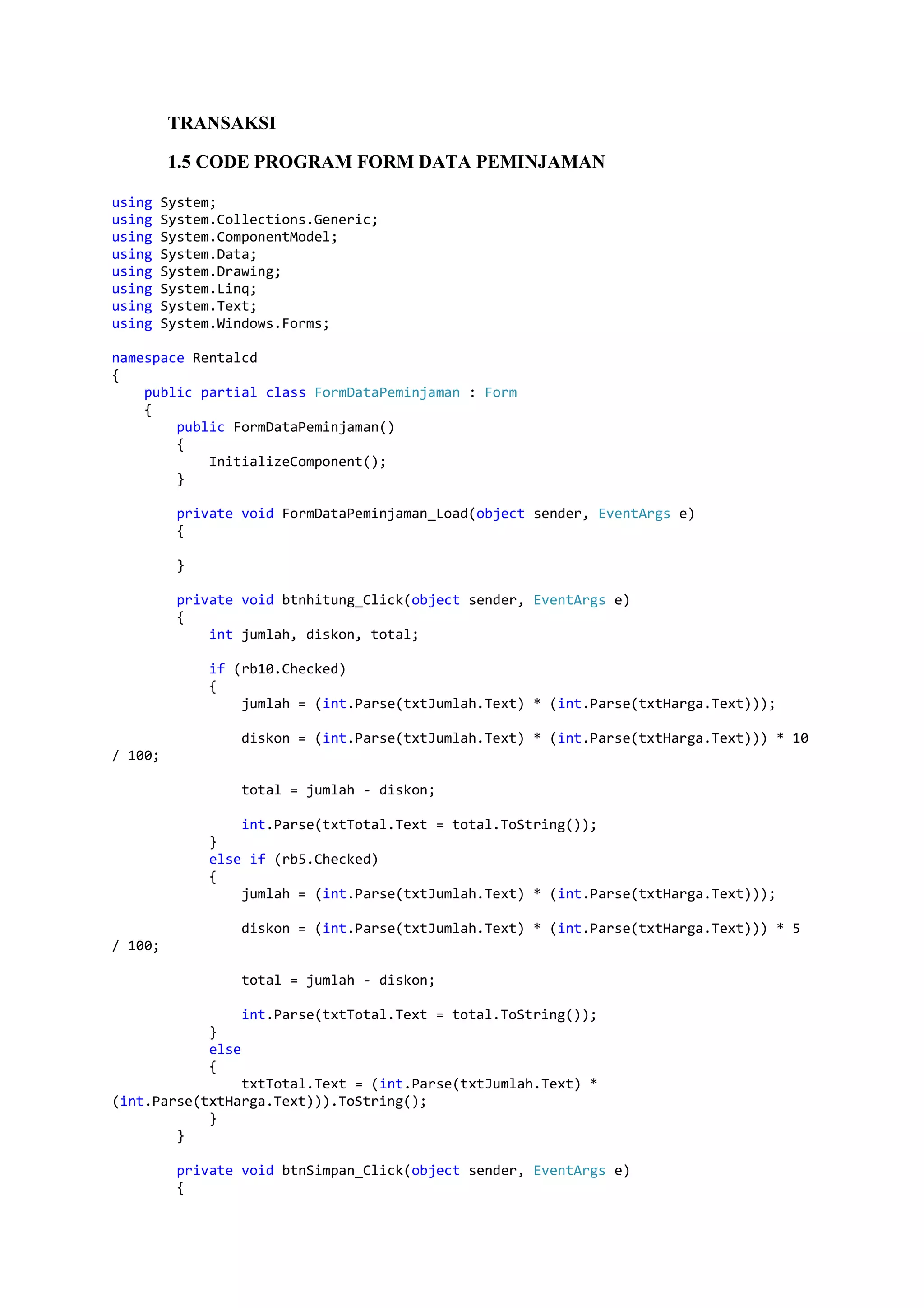 TRANSAKSI 1.5 CODE PROGRAM FORM DATA PEMINJAMAN using System; using System.Collections.Generic; using System.ComponentModel; using System.Data; using System.Drawing; using System.Linq; using System.Text; using System.Windows.Forms; namespace Rentalcd { public partial class FormDataPeminjaman : Form { public FormDataPeminjaman() { InitializeComponent(); } private void FormDataPeminjaman_Load(object sender, EventArgs e) { } private void btnhitung_Click(object sender, EventArgs e) { int jumlah, diskon, total; if (rb10.Checked) { jumlah = (int.Parse(txtJumlah.Text) * (int.Parse(txtHarga.Text))); diskon = (int.Parse(txtJumlah.Text) * (int.Parse(txtHarga.Text))) * 10 / 100; total = jumlah - diskon; int.Parse(txtTotal.Text = total.ToString()); } else if (rb5.Checked) { jumlah = (int.Parse(txtJumlah.Text) * (int.Parse(txtHarga.Text))); diskon = (int.Parse(txtJumlah.Text) * (int.Parse(txtHarga.Text))) * 5 / 100; total = jumlah - diskon; int.Parse(txtTotal.Text = total.ToString()); } else { txtTotal.Text = (int.Parse(txtJumlah.Text) * (int.Parse(txtHarga.Text))).ToString(); } } private void btnSimpan_Click(object sender, EventArgs e) { 