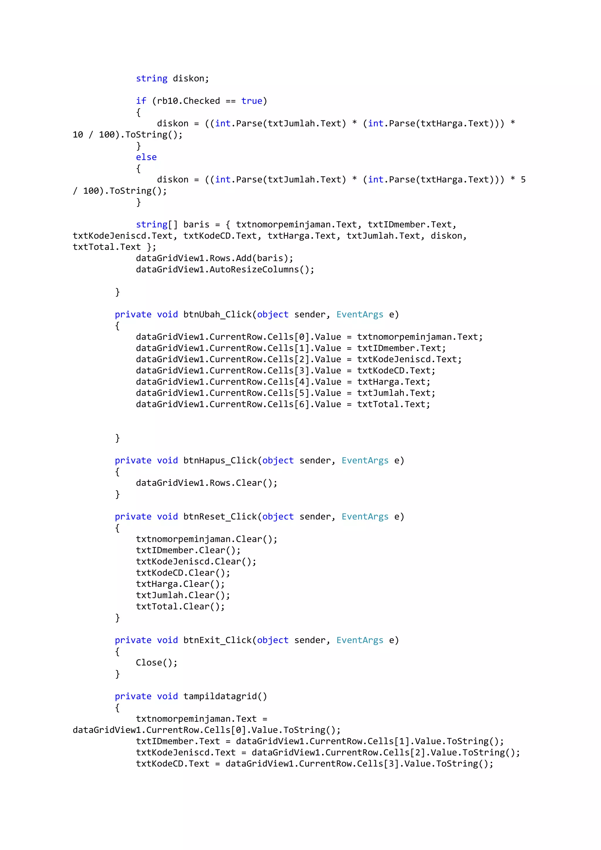 string diskon; if (rb10.Checked == true) { diskon = ((int.Parse(txtJumlah.Text) * (int.Parse(txtHarga.Text))) * 10 / 100).ToString(); } else { diskon = ((int.Parse(txtJumlah.Text) * (int.Parse(txtHarga.Text))) * 5 / 100).ToString(); } string[] baris = { txtnomorpeminjaman.Text, txtIDmember.Text, txtKodeJeniscd.Text, txtKodeCD.Text, txtHarga.Text, txtJumlah.Text, diskon, txtTotal.Text }; dataGridView1.Rows.Add(baris); dataGridView1.AutoResizeColumns(); } private void btnUbah_Click(object sender, EventArgs e) { dataGridView1.CurrentRow.Cells[0].Value = txtnomorpeminjaman.Text; dataGridView1.CurrentRow.Cells[1].Value = txtIDmember.Text; dataGridView1.CurrentRow.Cells[2].Value = txtKodeJeniscd.Text; dataGridView1.CurrentRow.Cells[3].Value = txtKodeCD.Text; dataGridView1.CurrentRow.Cells[4].Value = txtHarga.Text; dataGridView1.CurrentRow.Cells[5].Value = txtJumlah.Text; dataGridView1.CurrentRow.Cells[6].Value = txtTotal.Text; } private void btnHapus_Click(object sender, EventArgs e) { dataGridView1.Rows.Clear(); } private void btnReset_Click(object sender, EventArgs e) { txtnomorpeminjaman.Clear(); txtIDmember.Clear(); txtKodeJeniscd.Clear(); txtKodeCD.Clear(); txtHarga.Clear(); txtJumlah.Clear(); txtTotal.Clear(); } private void btnExit_Click(object sender, EventArgs e) { Close(); } private void tampildatagrid() { txtnomorpeminjaman.Text = dataGridView1.CurrentRow.Cells[0].Value.ToString(); txtIDmember.Text = dataGridView1.CurrentRow.Cells[1].Value.ToString(); txtKodeJeniscd.Text = dataGridView1.CurrentRow.Cells[2].Value.ToString(); txtKodeCD.Text = dataGridView1.CurrentRow.Cells[3].Value.ToString(); 