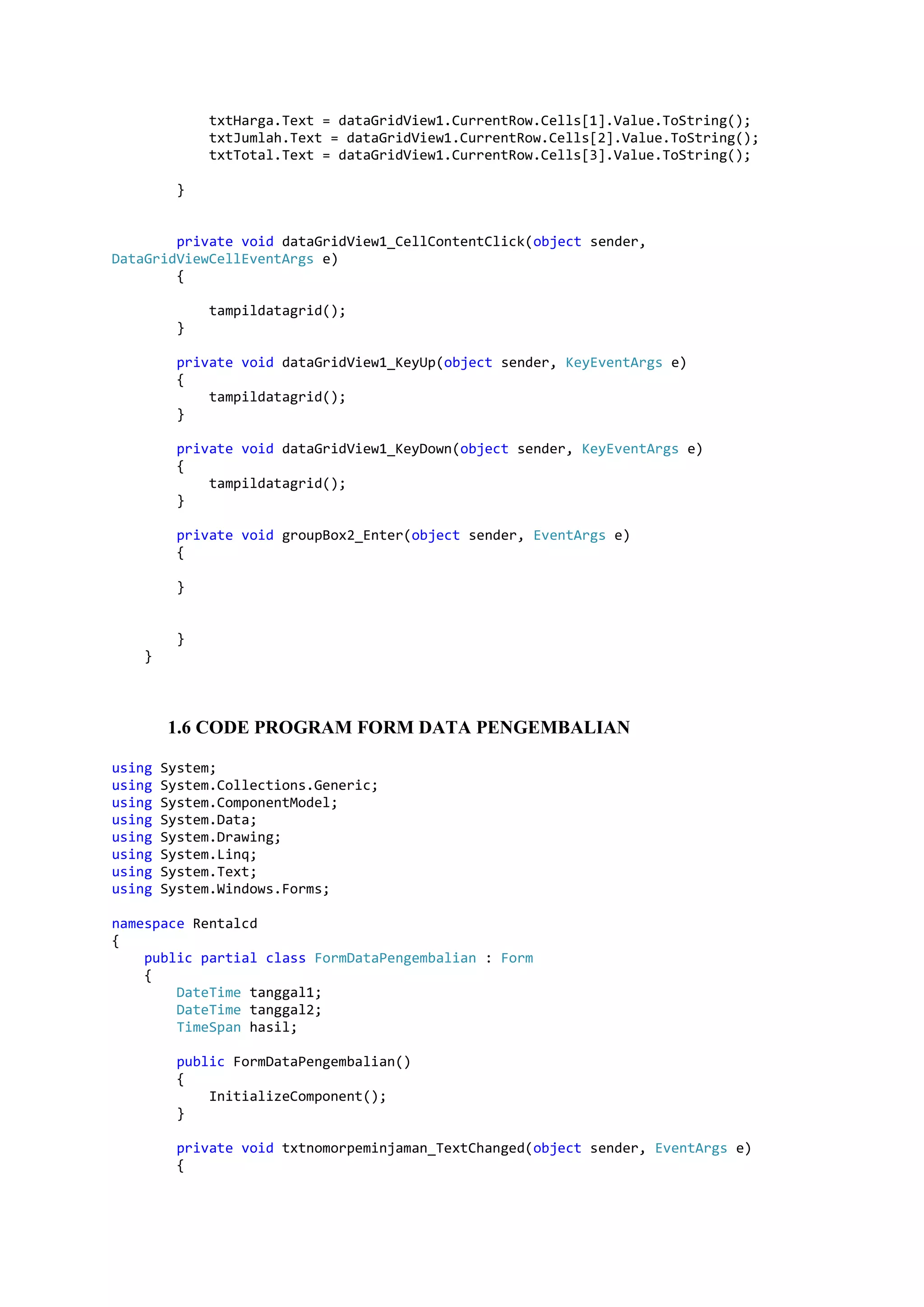 txtHarga.Text = dataGridView1.CurrentRow.Cells[1].Value.ToString(); txtJumlah.Text = dataGridView1.CurrentRow.Cells[2].Value.ToString(); txtTotal.Text = dataGridView1.CurrentRow.Cells[3].Value.ToString(); } private void dataGridView1_CellContentClick(object sender, DataGridViewCellEventArgs e) { tampildatagrid(); } private void dataGridView1_KeyUp(object sender, KeyEventArgs e) { tampildatagrid(); } private void dataGridView1_KeyDown(object sender, KeyEventArgs e) { tampildatagrid(); } private void groupBox2_Enter(object sender, EventArgs e) { } } } 1.6 CODE PROGRAM FORM DATA PENGEMBALIAN using System; using System.Collections.Generic; using System.ComponentModel; using System.Data; using System.Drawing; using System.Linq; using System.Text; using System.Windows.Forms; namespace Rentalcd { public partial class FormDataPengembalian : Form { DateTime tanggal1; DateTime tanggal2; TimeSpan hasil; public FormDataPengembalian() { InitializeComponent(); } private void txtnomorpeminjaman_TextChanged(object sender, EventArgs e) { 