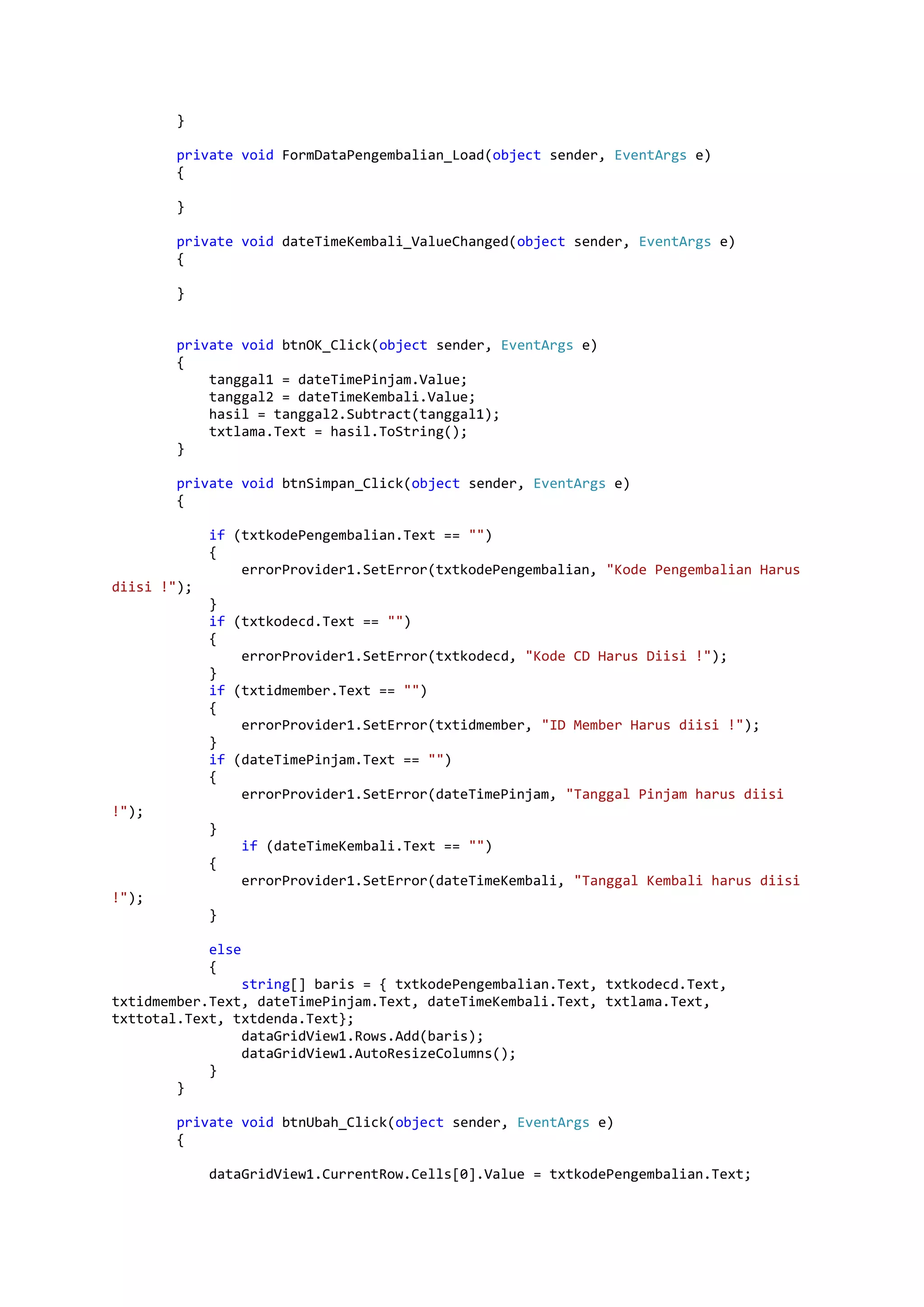 } private void FormDataPengembalian_Load(object sender, EventArgs e) { } private void dateTimeKembali_ValueChanged(object sender, EventArgs e) { } private void btnOK_Click(object sender, EventArgs e) { tanggal1 = dateTimePinjam.Value; tanggal2 = dateTimeKembali.Value; hasil = tanggal2.Subtract(tanggal1); txtlama.Text = hasil.ToString(); } private void btnSimpan_Click(object sender, EventArgs e) { if (txtkodePengembalian.Text == "") { errorProvider1.SetError(txtkodePengembalian, "Kode Pengembalian Harus diisi !"); } if (txtkodecd.Text == "") { errorProvider1.SetError(txtkodecd, "Kode CD Harus Diisi !"); } if (txtidmember.Text == "") { errorProvider1.SetError(txtidmember, "ID Member Harus diisi !"); } if (dateTimePinjam.Text == "") { errorProvider1.SetError(dateTimePinjam, "Tanggal Pinjam harus diisi !"); } if (dateTimeKembali.Text == "") { errorProvider1.SetError(dateTimeKembali, "Tanggal Kembali harus diisi !"); } else { string[] baris = { txtkodePengembalian.Text, txtkodecd.Text, txtidmember.Text, dateTimePinjam.Text, dateTimeKembali.Text, txtlama.Text, txttotal.Text, txtdenda.Text}; dataGridView1.Rows.Add(baris); dataGridView1.AutoResizeColumns(); } } private void btnUbah_Click(object sender, EventArgs e) { dataGridView1.CurrentRow.Cells[0].Value = txtkodePengembalian.Text; 