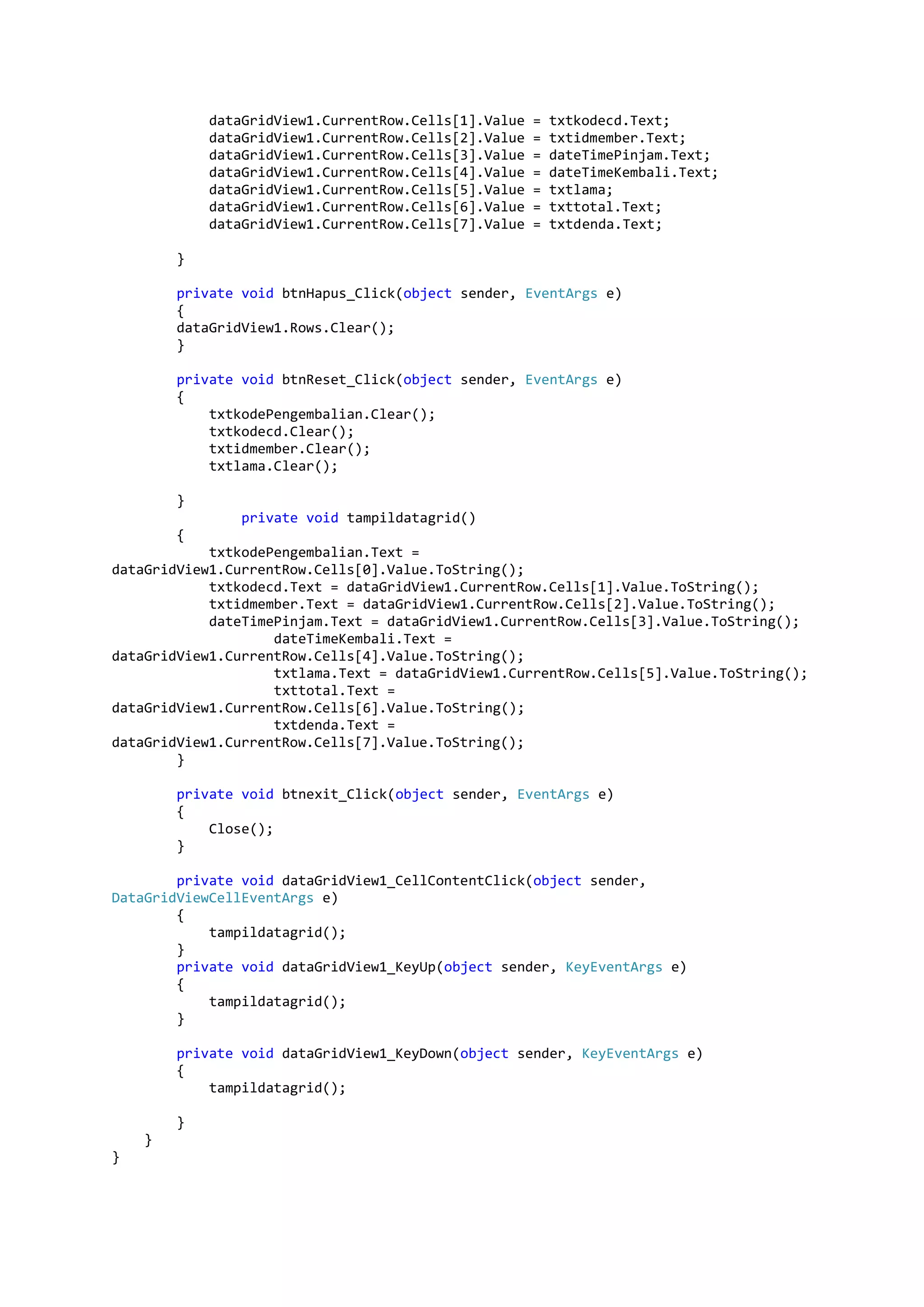dataGridView1.CurrentRow.Cells[1].Value = txtkodecd.Text; dataGridView1.CurrentRow.Cells[2].Value = txtidmember.Text; dataGridView1.CurrentRow.Cells[3].Value = dateTimePinjam.Text; dataGridView1.CurrentRow.Cells[4].Value = dateTimeKembali.Text; dataGridView1.CurrentRow.Cells[5].Value = txtlama; dataGridView1.CurrentRow.Cells[6].Value = txttotal.Text; dataGridView1.CurrentRow.Cells[7].Value = txtdenda.Text; } private void btnHapus_Click(object sender, EventArgs e) { dataGridView1.Rows.Clear(); } private void btnReset_Click(object sender, EventArgs e) { txtkodePengembalian.Clear(); txtkodecd.Clear(); txtidmember.Clear(); txtlama.Clear(); } private void tampildatagrid() { txtkodePengembalian.Text = dataGridView1.CurrentRow.Cells[0].Value.ToString(); txtkodecd.Text = dataGridView1.CurrentRow.Cells[1].Value.ToString(); txtidmember.Text = dataGridView1.CurrentRow.Cells[2].Value.ToString(); dateTimePinjam.Text = dataGridView1.CurrentRow.Cells[3].Value.ToString(); dateTimeKembali.Text = dataGridView1.CurrentRow.Cells[4].Value.ToString(); txtlama.Text = dataGridView1.CurrentRow.Cells[5].Value.ToString(); txttotal.Text = dataGridView1.CurrentRow.Cells[6].Value.ToString(); txtdenda.Text = dataGridView1.CurrentRow.Cells[7].Value.ToString(); } private void btnexit_Click(object sender, EventArgs e) { Close(); } private void dataGridView1_CellContentClick(object sender, DataGridViewCellEventArgs e) { tampildatagrid(); } private void dataGridView1_KeyUp(object sender, KeyEventArgs e) { tampildatagrid(); } private void dataGridView1_KeyDown(object sender, KeyEventArgs e) { tampildatagrid(); } } } 