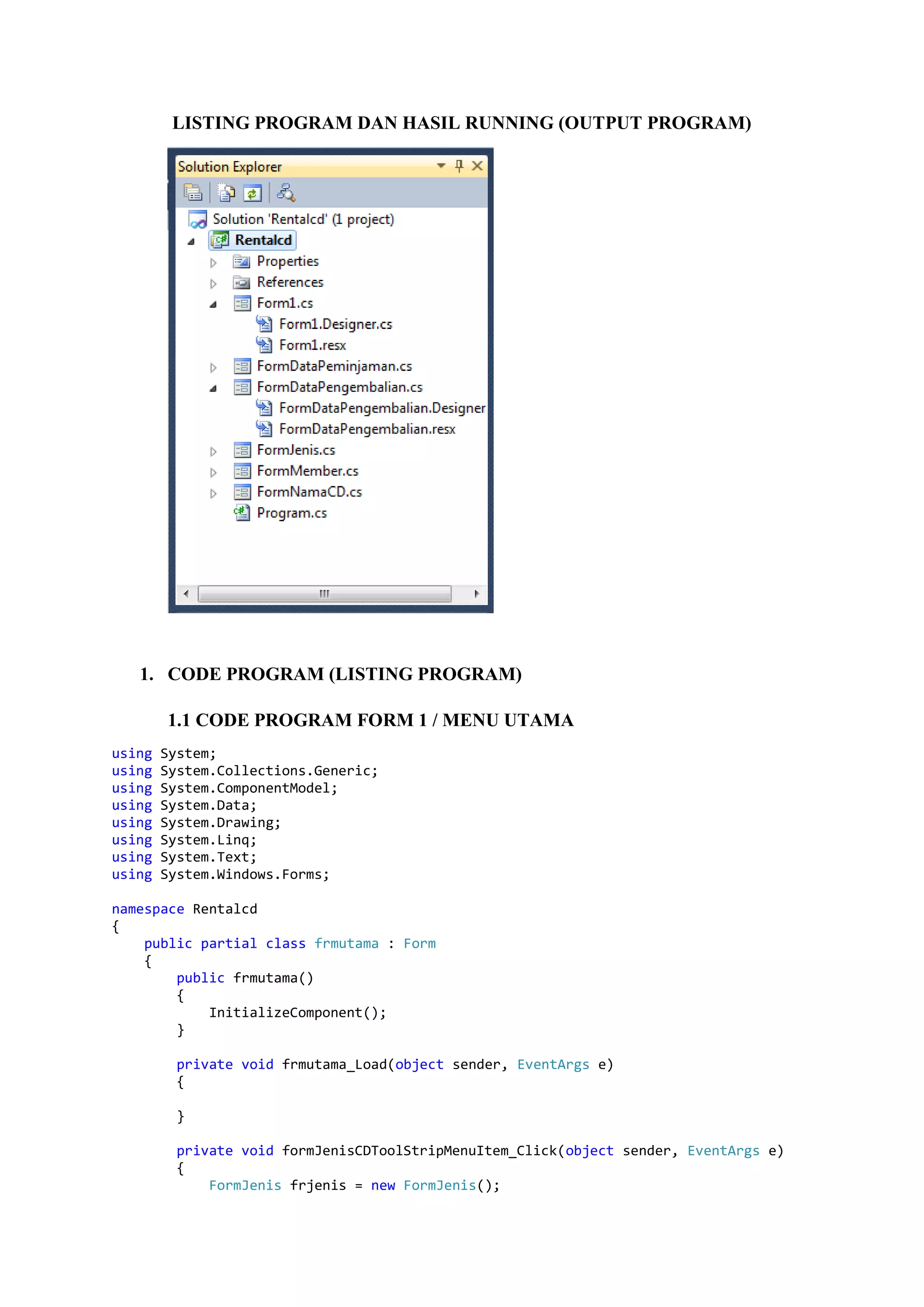 LISTING PROGRAM DAN HASIL RUNNING (OUTPUT PROGRAM) 1. CODE PROGRAM (LISTING PROGRAM) 1.1 CODE PROGRAM FORM 1 / MENU UTAMA using System; using System.Collections.Generic; using System.ComponentModel; using System.Data; using System.Drawing; using System.Linq; using System.Text; using System.Windows.Forms; namespace Rentalcd { public partial class frmutama : Form { public frmutama() { InitializeComponent(); } private void frmutama_Load(object sender, EventArgs e) { } private void formJenisCDToolStripMenuItem_Click(object sender, EventArgs e) { FormJenis frjenis = new FormJenis(); 