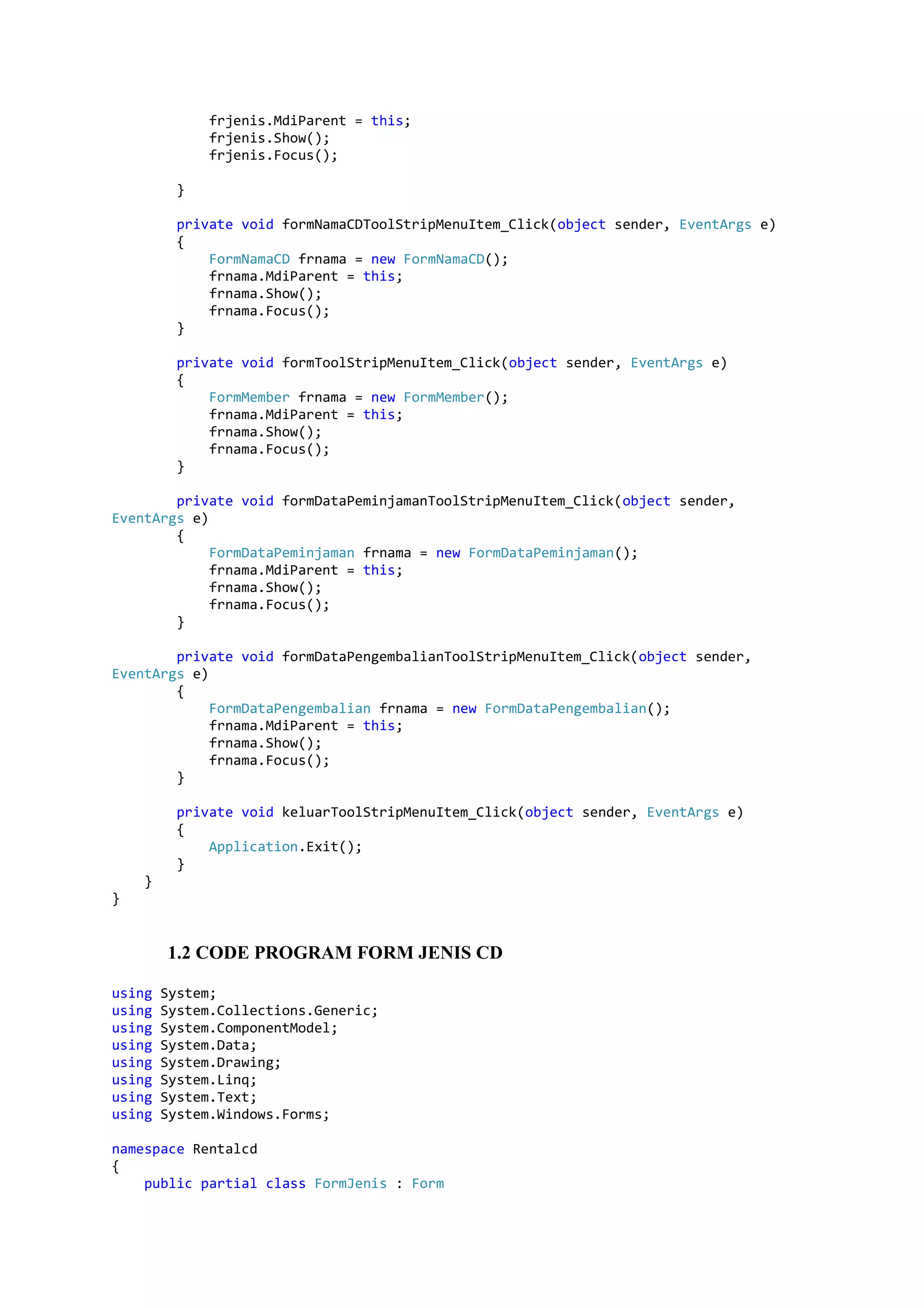 frjenis.MdiParent = this; frjenis.Show(); frjenis.Focus(); } private void formNamaCDToolStripMenuItem_Click(object sender, EventArgs e) { FormNamaCD frnama = new FormNamaCD(); frnama.MdiParent = this; frnama.Show(); frnama.Focus(); } private void formToolStripMenuItem_Click(object sender, EventArgs e) { FormMember frnama = new FormMember(); frnama.MdiParent = this; frnama.Show(); frnama.Focus(); } private void formDataPeminjamanToolStripMenuItem_Click(object sender, EventArgs e) { FormDataPeminjaman frnama = new FormDataPeminjaman(); frnama.MdiParent = this; frnama.Show(); frnama.Focus(); } private void formDataPengembalianToolStripMenuItem_Click(object sender, EventArgs e) { FormDataPengembalian frnama = new FormDataPengembalian(); frnama.MdiParent = this; frnama.Show(); frnama.Focus(); } private void keluarToolStripMenuItem_Click(object sender, EventArgs e) { Application.Exit(); } } } 1.2 CODE PROGRAM FORM JENIS CD using System; using System.Collections.Generic; using System.ComponentModel; using System.Data; using System.Drawing; using System.Linq; using System.Text; using System.Windows.Forms; namespace Rentalcd { public partial class FormJenis : Form 