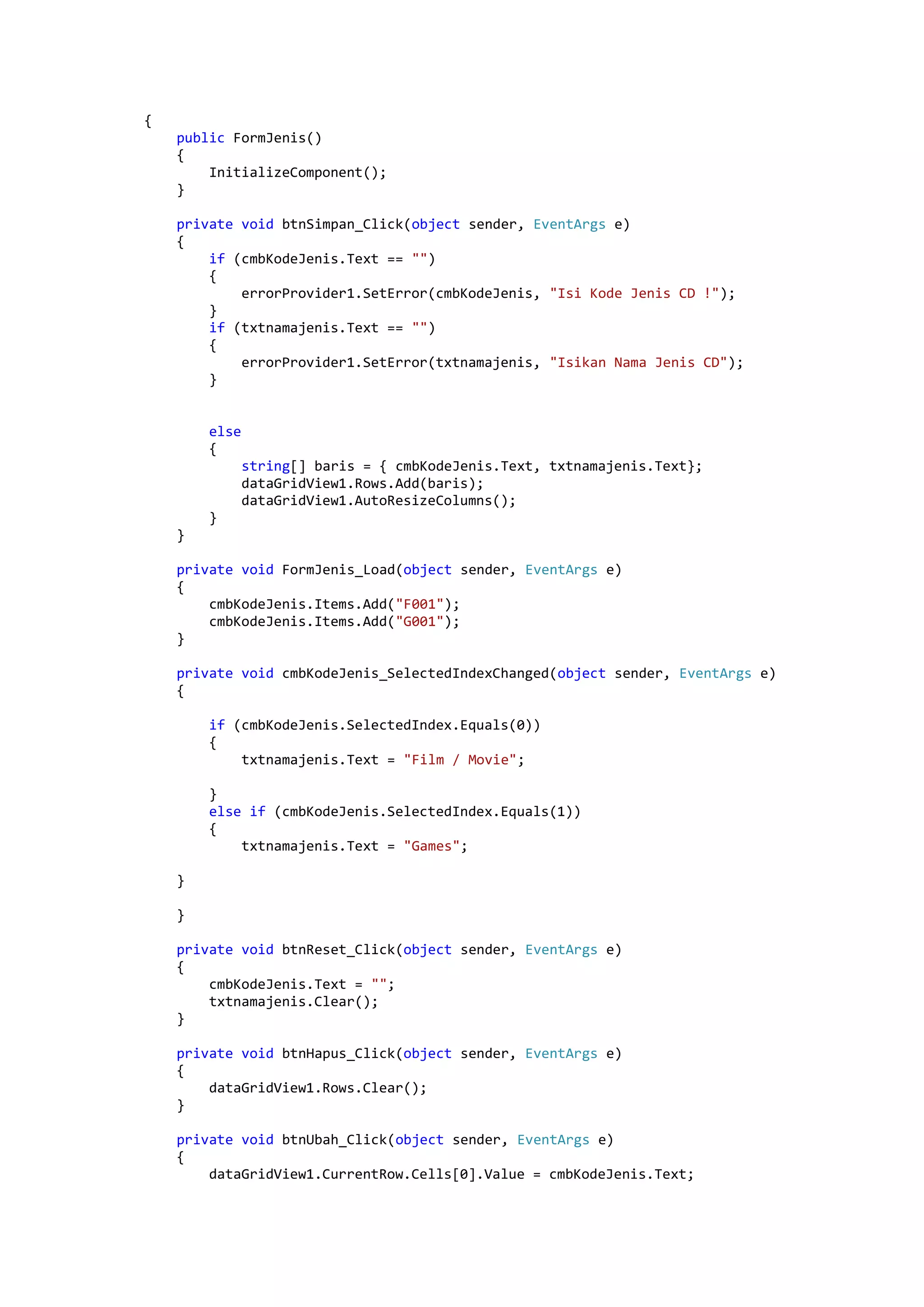 { public FormJenis() { InitializeComponent(); } private void btnSimpan_Click(object sender, EventArgs e) { if (cmbKodeJenis.Text == "") { errorProvider1.SetError(cmbKodeJenis, "Isi Kode Jenis CD !"); } if (txtnamajenis.Text == "") { errorProvider1.SetError(txtnamajenis, "Isikan Nama Jenis CD"); } else { string[] baris = { cmbKodeJenis.Text, txtnamajenis.Text}; dataGridView1.Rows.Add(baris); dataGridView1.AutoResizeColumns(); } } private void FormJenis_Load(object sender, EventArgs e) { cmbKodeJenis.Items.Add("F001"); cmbKodeJenis.Items.Add("G001"); } private void cmbKodeJenis_SelectedIndexChanged(object sender, EventArgs e) { if (cmbKodeJenis.SelectedIndex.Equals(0)) { txtnamajenis.Text = "Film / Movie"; } else if (cmbKodeJenis.SelectedIndex.Equals(1)) { txtnamajenis.Text = "Games"; } } private void btnReset_Click(object sender, EventArgs e) { cmbKodeJenis.Text = ""; txtnamajenis.Clear(); } private void btnHapus_Click(object sender, EventArgs e) { dataGridView1.Rows.Clear(); } private void btnUbah_Click(object sender, EventArgs e) { dataGridView1.CurrentRow.Cells[0].Value = cmbKodeJenis.Text; 