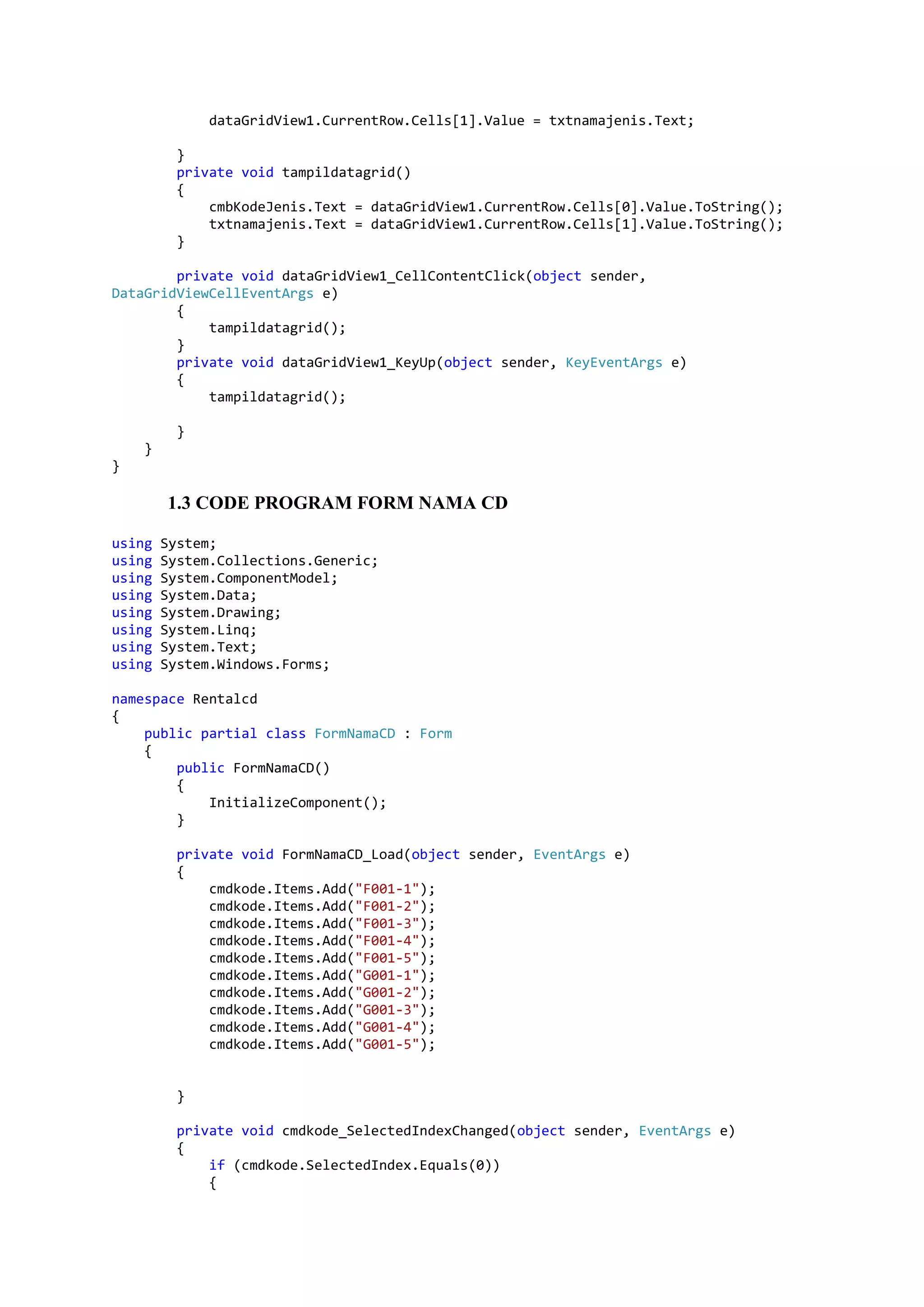 dataGridView1.CurrentRow.Cells[1].Value = txtnamajenis.Text; } private void tampildatagrid() { cmbKodeJenis.Text = dataGridView1.CurrentRow.Cells[0].Value.ToString(); txtnamajenis.Text = dataGridView1.CurrentRow.Cells[1].Value.ToString(); } private void dataGridView1_CellContentClick(object sender, DataGridViewCellEventArgs e) { tampildatagrid(); } private void dataGridView1_KeyUp(object sender, KeyEventArgs e) { tampildatagrid(); } } } 1.3 CODE PROGRAM FORM NAMA CD using System; using System.Collections.Generic; using System.ComponentModel; using System.Data; using System.Drawing; using System.Linq; using System.Text; using System.Windows.Forms; namespace Rentalcd { public partial class FormNamaCD : Form { public FormNamaCD() { InitializeComponent(); } private void FormNamaCD_Load(object sender, EventArgs e) { cmdkode.Items.Add("F001-1"); cmdkode.Items.Add("F001-2"); cmdkode.Items.Add("F001-3"); cmdkode.Items.Add("F001-4"); cmdkode.Items.Add("F001-5"); cmdkode.Items.Add("G001-1"); cmdkode.Items.Add("G001-2"); cmdkode.Items.Add("G001-3"); cmdkode.Items.Add("G001-4"); cmdkode.Items.Add("G001-5"); } private void cmdkode_SelectedIndexChanged(object sender, EventArgs e) { if (cmdkode.SelectedIndex.Equals(0)) { 