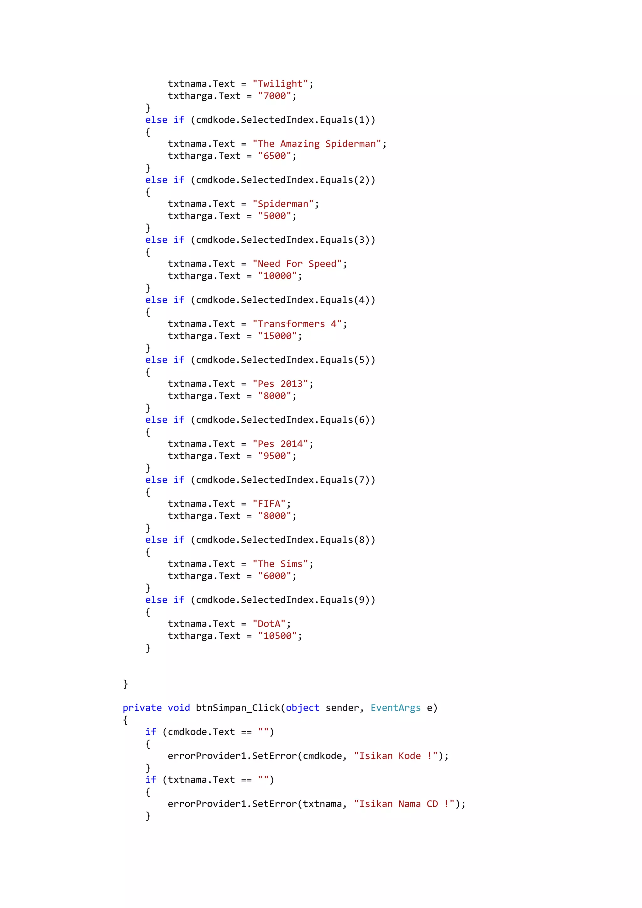 txtnama.Text = "Twilight"; txtharga.Text = "7000"; } else if (cmdkode.SelectedIndex.Equals(1)) { txtnama.Text = "The Amazing Spiderman"; txtharga.Text = "6500"; } else if (cmdkode.SelectedIndex.Equals(2)) { txtnama.Text = "Spiderman"; txtharga.Text = "5000"; } else if (cmdkode.SelectedIndex.Equals(3)) { txtnama.Text = "Need For Speed"; txtharga.Text = "10000"; } else if (cmdkode.SelectedIndex.Equals(4)) { txtnama.Text = "Transformers 4"; txtharga.Text = "15000"; } else if (cmdkode.SelectedIndex.Equals(5)) { txtnama.Text = "Pes 2013"; txtharga.Text = "8000"; } else if (cmdkode.SelectedIndex.Equals(6)) { txtnama.Text = "Pes 2014"; txtharga.Text = "9500"; } else if (cmdkode.SelectedIndex.Equals(7)) { txtnama.Text = "FIFA"; txtharga.Text = "8000"; } else if (cmdkode.SelectedIndex.Equals(8)) { txtnama.Text = "The Sims"; txtharga.Text = "6000"; } else if (cmdkode.SelectedIndex.Equals(9)) { txtnama.Text = "DotA"; txtharga.Text = "10500"; } } private void btnSimpan_Click(object sender, EventArgs e) { if (cmdkode.Text == "") { errorProvider1.SetError(cmdkode, "Isikan Kode !"); } if (txtnama.Text == "") { errorProvider1.SetError(txtnama, "Isikan Nama CD !"); } 
