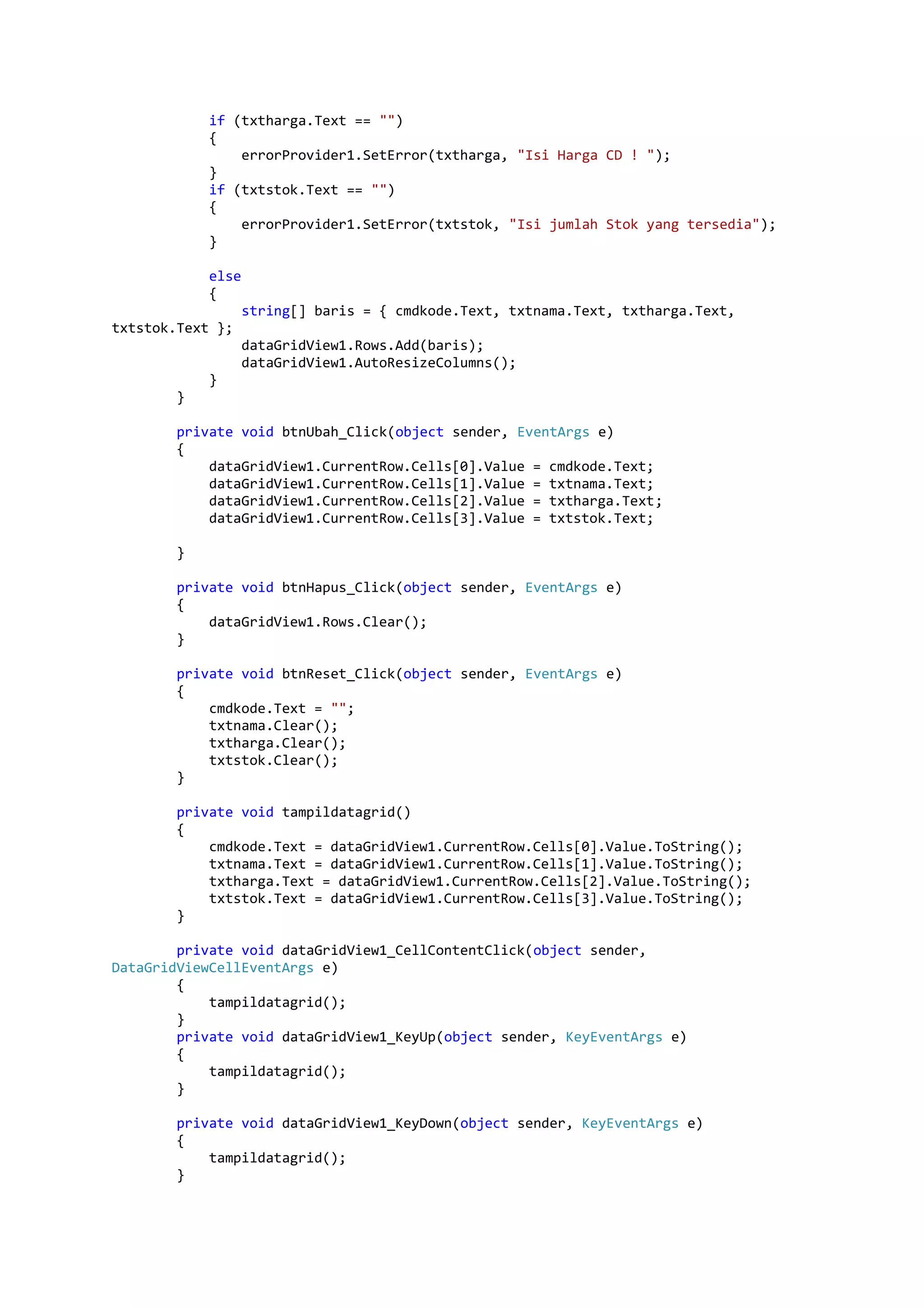 if (txtharga.Text == "") { errorProvider1.SetError(txtharga, "Isi Harga CD ! "); } if (txtstok.Text == "") { errorProvider1.SetError(txtstok, "Isi jumlah Stok yang tersedia"); } else { string[] baris = { cmdkode.Text, txtnama.Text, txtharga.Text, txtstok.Text }; dataGridView1.Rows.Add(baris); dataGridView1.AutoResizeColumns(); } } private void btnUbah_Click(object sender, EventArgs e) { dataGridView1.CurrentRow.Cells[0].Value = cmdkode.Text; dataGridView1.CurrentRow.Cells[1].Value = txtnama.Text; dataGridView1.CurrentRow.Cells[2].Value = txtharga.Text; dataGridView1.CurrentRow.Cells[3].Value = txtstok.Text; } private void btnHapus_Click(object sender, EventArgs e) { dataGridView1.Rows.Clear(); } private void btnReset_Click(object sender, EventArgs e) { cmdkode.Text = ""; txtnama.Clear(); txtharga.Clear(); txtstok.Clear(); } private void tampildatagrid() { cmdkode.Text = dataGridView1.CurrentRow.Cells[0].Value.ToString(); txtnama.Text = dataGridView1.CurrentRow.Cells[1].Value.ToString(); txtharga.Text = dataGridView1.CurrentRow.Cells[2].Value.ToString(); txtstok.Text = dataGridView1.CurrentRow.Cells[3].Value.ToString(); } private void dataGridView1_CellContentClick(object sender, DataGridViewCellEventArgs e) { tampildatagrid(); } private void dataGridView1_KeyUp(object sender, KeyEventArgs e) { tampildatagrid(); } private void dataGridView1_KeyDown(object sender, KeyEventArgs e) { tampildatagrid(); } 