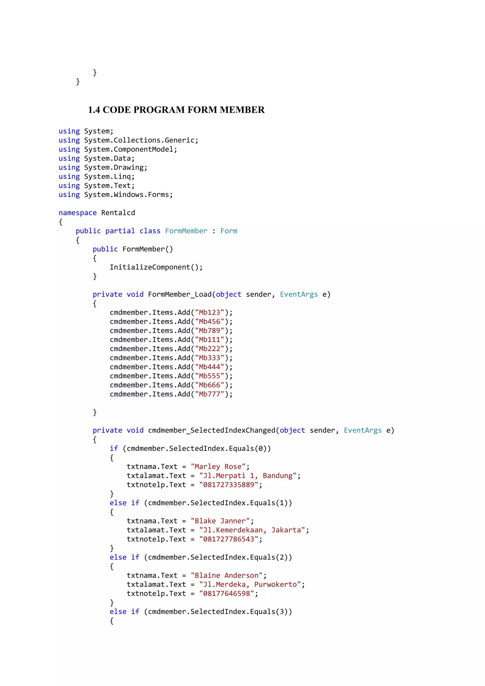 } } 1.4 CODE PROGRAM FORM MEMBER using System; using System.Collections.Generic; using System.ComponentModel; using System.Data; using System.Drawing; using System.Linq; using System.Text; using System.Windows.Forms; namespace Rentalcd { public partial class FormMember : Form { public FormMember() { InitializeComponent(); } private void FormMember_Load(object sender, EventArgs e) { cmdmember.Items.Add("Mb123"); cmdmember.Items.Add("Mb456"); cmdmember.Items.Add("Mb789"); cmdmember.Items.Add("Mb111"); cmdmember.Items.Add("Mb222"); cmdmember.Items.Add("Mb333"); cmdmember.Items.Add("Mb444"); cmdmember.Items.Add("Mb555"); cmdmember.Items.Add("Mb666"); cmdmember.Items.Add("Mb777"); } private void cmdmember_SelectedIndexChanged(object sender, EventArgs e) { if (cmdmember.SelectedIndex.Equals(0)) { txtnama.Text = "Marley Rose"; txtalamat.Text = "Jl.Merpati 1, Bandung"; txtnotelp.Text = "081727335889"; } else if (cmdmember.SelectedIndex.Equals(1)) { txtnama.Text = "Blake Janner"; txtalamat.Text = "Jl.Kemerdekaan, Jakarta"; txtnotelp.Text = "081727786543"; } else if (cmdmember.SelectedIndex.Equals(2)) { txtnama.Text = "Blaine Anderson"; txtalamat.Text = "Jl.Merdeka, Purwokerto"; txtnotelp.Text = "08177646598"; } else if (cmdmember.SelectedIndex.Equals(3)) { 