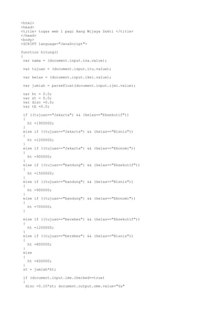 <html>
<head>
<title> tugas web 1 pagi Aang Wijaya Sakti </title>
</head>
<body>
<SCRIPT language="JavaScript">
function hitung()
{
var nama = (document.input.ina.value);
var tujuan = (document.input.itu.value);
var kelas = (document.input.ikel.value);
var jumlah = parseFloat(document.input.ijml.value);
var
var
var
var

ht = 0.0;
st = 0.0;
disc =0.0;
tb =0.0;

if ((tujuan=="Jakarta") && (kelas=="Eksekutif"))
{
ht =1900000;
}
else if ((tujuan=="Jakarta") && (kelas=="Bisnis"))
{
ht =1200000;
}
else if ((tujuan=="Jakarta") && (kelas=="Ekonomi"))
{
ht =900000;
}
else if ((tujuan=="bandung") && (kelas=="Eksekutif"))
{
ht =1500000;
}
else if ((tujuan=="bandung") && (kelas=="Bisnis"))
{
ht =900000;
}
else if ((tujuan=="bandung") && (kelas=="Ekonomi"))
{
ht =700000;
}
else
{
ht
}
else
{
ht
}
else
{
ht
}
st =

if ((tujuan=="berebes") && (kelas=="Eksekutif"))
=1200000;
if ((tujuan=="berebes") && (kelas=="Bisnis"))
=800000;

=600000;
jumlah*ht;

if (document.input.ime.checked==true)
{
disc =0.10*st; document.output.ome.value="Ya"

 