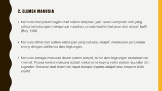 2. ELEMEN MANUSIA
• Manusia merupakan bagian dari sistem adaptasi, yaitu suatu kumpulan unit yang
saling berhubungan mempunyai masukan, proses kontrol, keluaran dan umpan balik
(Roy, 1986
• Manusia dilihat dari sistem kehidupan yang terbuka, adaptif, melakukan pertukaran
energi dengan zat/benda dan lingkungan.
• Manusia sebagai masukan dalam sistem adaptif, terdiri dari lingkungan eksternal dan
internal. Proses kontrol manusia adalah mekanisme koping yakni sistem regulator dan
kognator. Keluaran dari sistem ini dapat berupa respons adaptif atau respons tidak
efektif
 