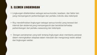 3. ELEMEN LINGKUNGAN
• Lingkungan didefenisikan sebagai semua kondisi, keadaan, dan faktor lain
yang mempengaruhi perkembangan dan perilaku individu atau kelompok
• Roy mendefinisikan lingkungan sebagai semua kondisi yang berasal dari
internal dan eksternal,yang mempengaruhi dan berakibat terhadap
perkembangan dari perilaku seseorang dan kelompok
• Dengan pemahaman yang baik tentang lingkungan akan membantu perawat
dalam meningkatkan adaptasi dalam merubah dan mengurangi resiko akibat
dari lingkungan sekitar.
 
