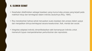 4. ELEMEN SEHAT
• Kesehatan didefinisikan sebagai keadaan yang muncul atau proses yang terjadi pada
makhluk hidup dan terintegrasi dalam individu seutuhnya (Roy, 1984).
• Roy menekankan bahwa sehat merupakan suatu keadaan dan proses dalam upaya
dan menjadikan dirinya terintegrasi secara keseluruhan, fisik, mental dan social.
• Integritas adaptasi individu dimanifestasikan oleh kemampuan individu untuk
memenuhi tujuan mempertahankan pertumbuhan dan reproduksi.
 